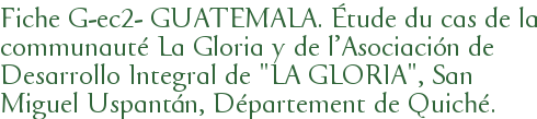 Fiche G-ec2- GUATEMALA. Étude du cas de la communauté La Gloria y de l'Asociación de Desarrollo Integral de "LA GLORIA", San Miguel Uspantán, Département de Quiché.